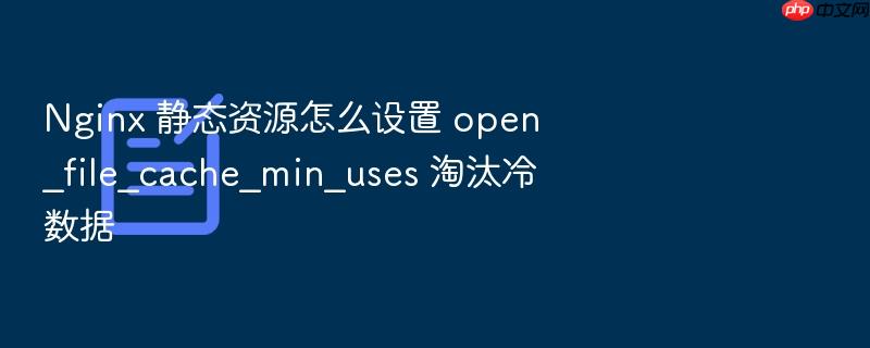 nginx 静态资源怎么设置 open_file_cache_min_uses 淘汰冷数据