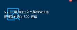 Nginx 缓存绕过怎么排查语法错误导致的网关 502 报错