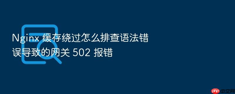 nginx 缓存绕过怎么排查语法错误导致的网关 502 报错