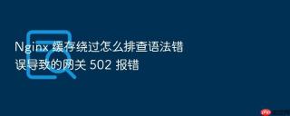 nginx 缓存绕过怎么排查语法错误导致的网关 502 报错