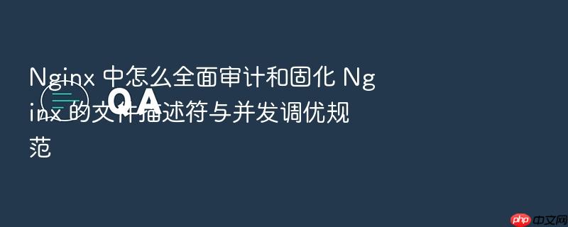 nginx 中怎么全面审计和固化 nginx 的文件描述符与并发调优规范