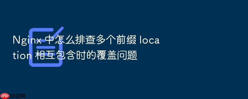 nginx 中怎么排查多个前缀 location 相互包含时的覆盖问题