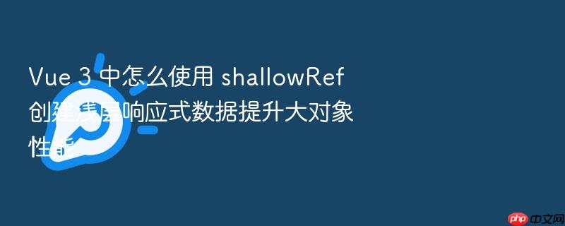 vue 3 中怎么使用 shallowref 创建浅层响应式数据提升大对象性能