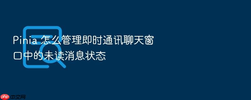 pinia 怎么管理即时通讯聊天窗口中的未读消息状态
