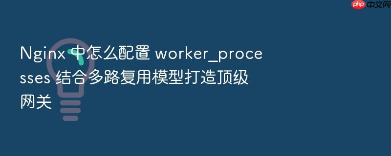 nginx 中怎么配置 worker_processes 结合多路复用模型打造顶级网关