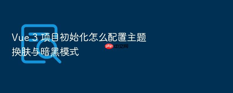 vue 3 项目初始化怎么配置主题换肤与暗黑模式