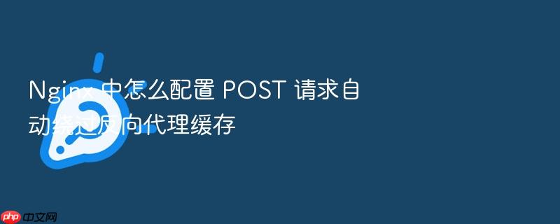 nginx 中怎么配置 post 请求自动绕过反向代理缓存