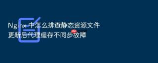 Nginx 中怎么排查静态资源文件更新后代理缓存不同步故障