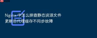 nginx 中怎么排查静态资源文件更新后代理缓存不同步故障