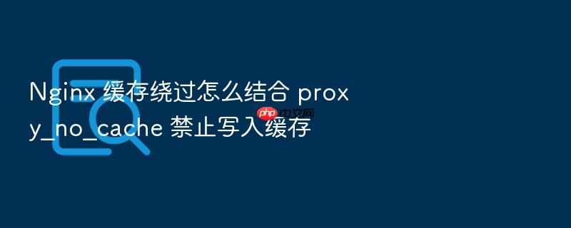 nginx 缓存绕过怎么结合 proxy_no_cache 禁止写入缓存