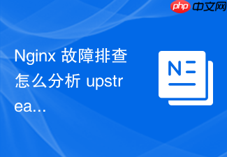 nginx 故障排查怎么分析 upstream 节点频繁返回 502 的深层原因