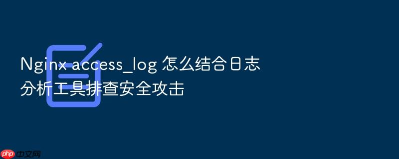 nginx access_log 怎么结合日志分析工具排查安全攻击