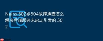 Nginx 502与504故障排查怎么解决后端服务未启动引发的 502
