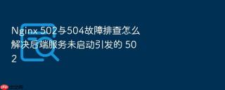 Nginx 502与504故障排查怎么解决后端服务未启动引发的 502