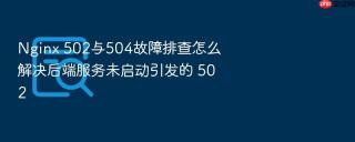 nginx 502与504故障排查怎么解决后端服务未启动引发的 502