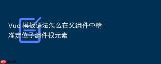 vue 模板语法怎么在父组件中精准定位子组件根元素