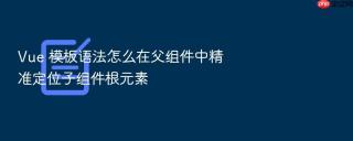 Vue 模板语法怎么在父组件中精准定位子组件根元素