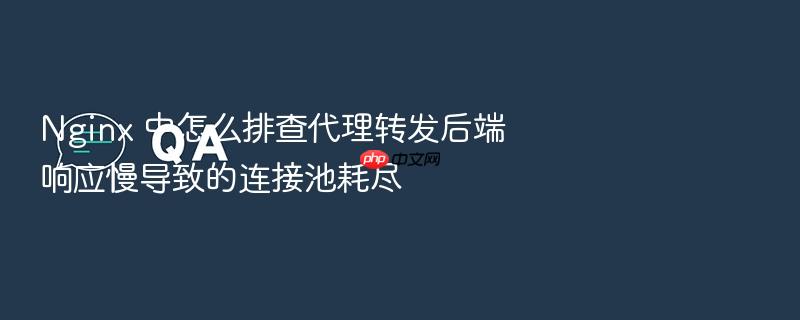 nginx 中怎么排查代理转发后端响应慢导致的连接池耗尽