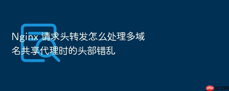 nginx 请求头转发怎么处理多域名共享代理时的头部错乱