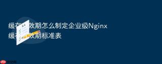 缓存有效期怎么制定企业级Nginx缓存有效期标准表