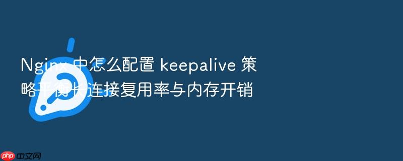 nginx 中怎么配置 keepalive 策略平衡长连接复用率与内存开销