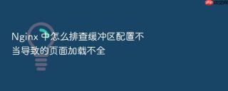 Nginx 中怎么排查缓冲区配置不当导致的页面加载不全