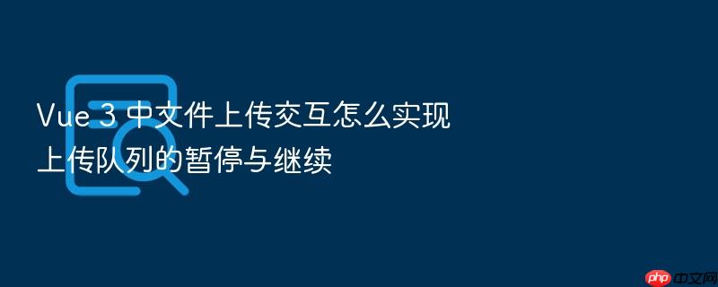 vue 3 中文件上传交互怎么实现上传队列的暂停与继续