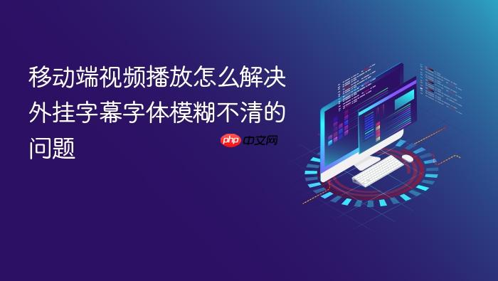 移动端视频播放怎么解决外挂字幕字体模糊不清的问题