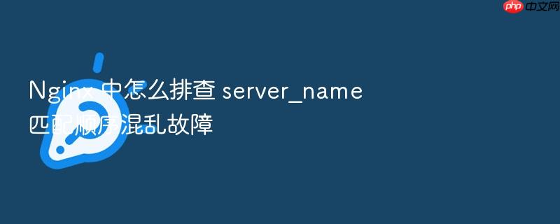 nginx 中怎么排查 server_name 匹配顺序混乱故障