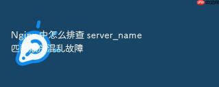 nginx 中怎么排查 server_name 匹配顺序混乱故障