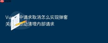 Vue 3 中请求取消怎么实现弹窗关闭时自动清理内部请求