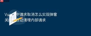 Vue 3 中请求取消怎么实现弹窗关闭时自动清理内部请求