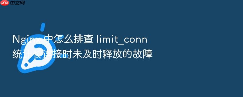 nginx 中怎么排查 limit_conn 统计长连接时未及时释放的故障