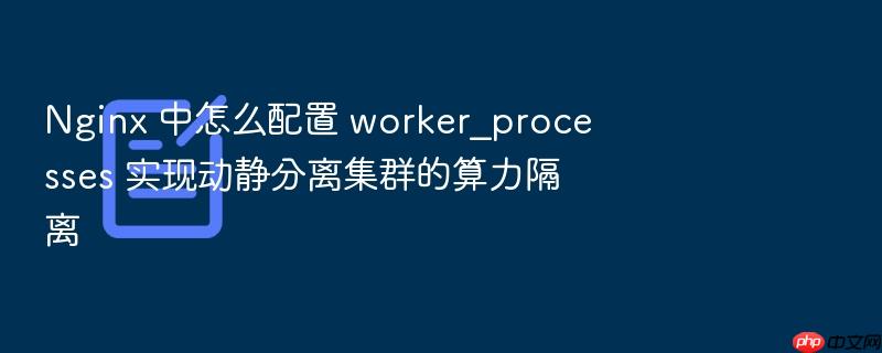 nginx 中怎么配置 worker_processes 实现动静分离集群的算力隔离