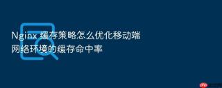 Nginx 缓存策略怎么优化移动端网络环境的缓存命中率