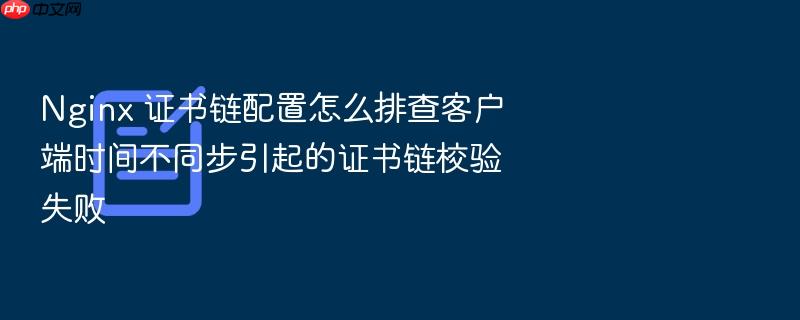 nginx 证书链配置怎么排查客户端时间不同步引起的证书链校验失败