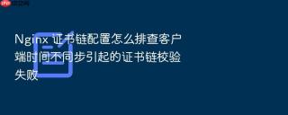 nginx 证书链配置怎么排查客户端时间不同步引起的证书链校验失败