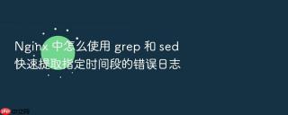 nginx 中怎么使用 grep 和 sed 快速提取指定时间段的错误日志