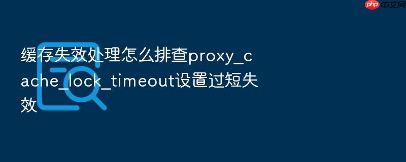 缓存失效处理怎么排查proxy_cache_lock_timeout设置过短失效