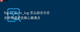 Nginx error_log 怎么结合日志分析快速定位核心崩溃点