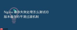 nginx 缓存失效处理怎么测试旧版本缓存的平滑过渡机制