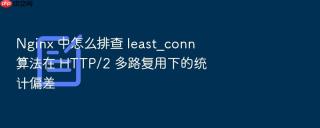 nginx 中怎么排查 least_conn 算法在 http/2 多路复用下的统计偏差