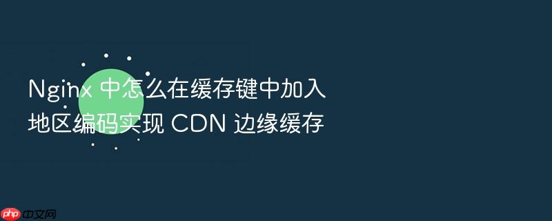 nginx 中怎么在缓存键中加入地区编码实现 cdn 边缘缓存