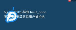 nginx 中怎么排查 limit_conn 限制过严导致正常用户被拒绝