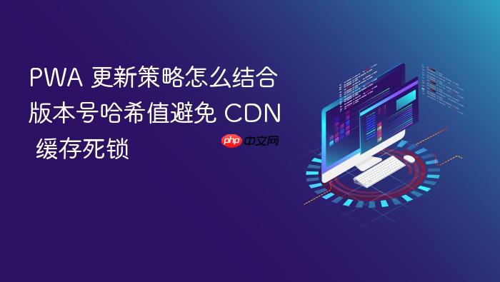 pwa 更新策略怎么结合版本号哈希值避免 cdn 缓存死锁