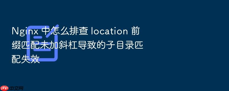 nginx 中怎么排查 location 前缀匹配未加斜杠导致的子目录匹配失效