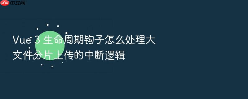 vue 3 生命周期钩子怎么处理大文件分片上传的中断逻辑