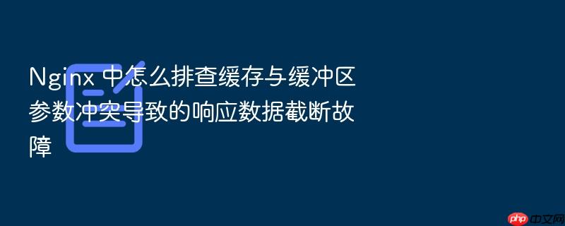 nginx 中怎么排查缓存与缓冲区参数冲突导致的响应数据截断故障