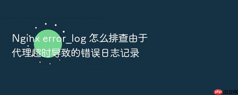 nginx error_log 怎么排查由于代理超时导致的错误日志记录