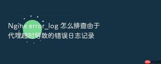 nginx error_log 怎么排查由于代理超时导致的错误日志记录